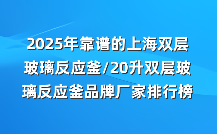 2025年靠谱的上海双层玻璃反应釜/20升双层玻璃反应釜品牌厂家排行榜