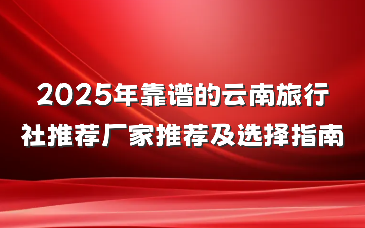 2025年靠谱的云南旅行社推荐厂家推荐及选择指南