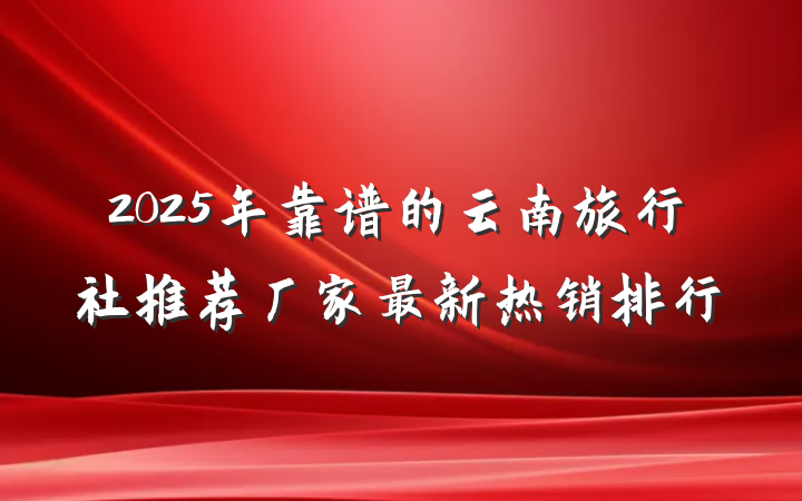 2025年靠谱的云南旅行社推荐厂家最新热销排行