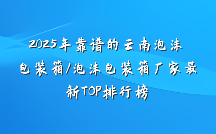 2025年靠谱的云南泡沫包装箱/泡沫包装箱厂家最新TOP排行榜