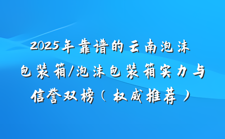 2025年靠谱的云南泡沫包装箱/泡沫包装箱实力与信誉双榜（权威推荐）