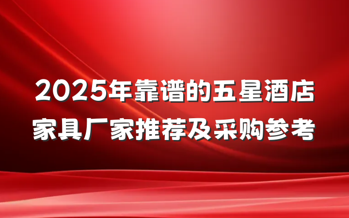 2025年靠谱的五星酒店家具厂家推荐及采购参考