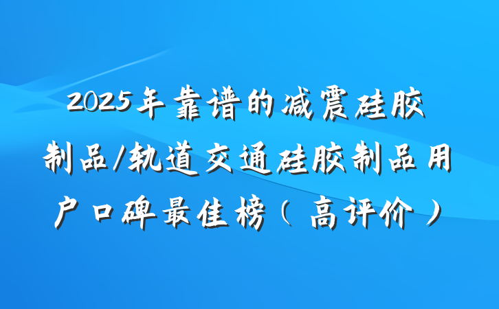 2025年靠谱的减震硅胶制品/轨道交通硅胶制品用户口碑最佳榜（高评价）