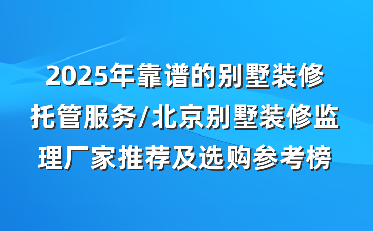 2025年靠谱的别墅装修托管服务/北京别墅装修监理厂家推荐及选购参考榜