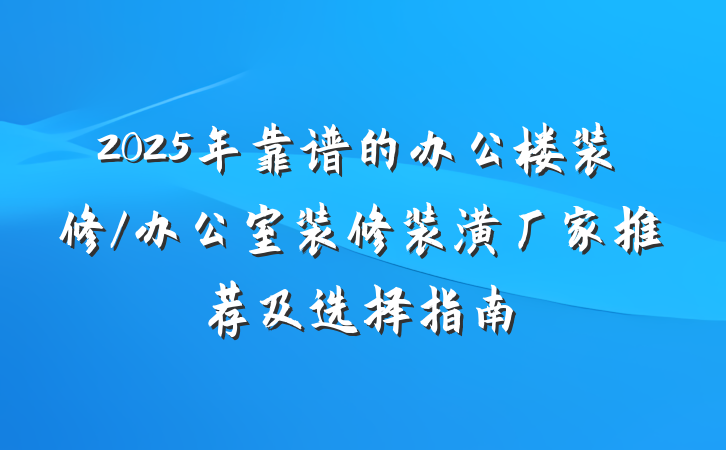 2025年靠谱的办公楼装修/办公室装修装潢厂家推荐及选择指南