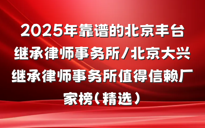 2025年靠谱的北京丰台继承律师事务所/北京大兴继承律师事务所值得信赖厂家榜(精选)