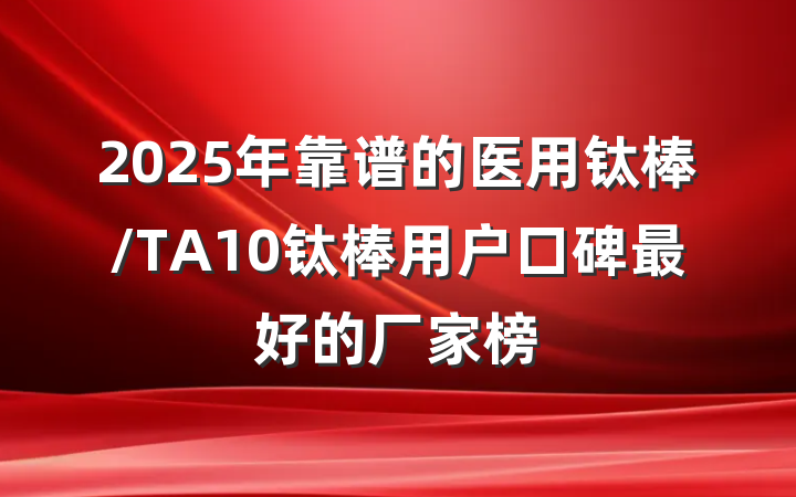 2025年靠谱的医用钛棒/TA10钛棒用户口碑最好的厂家榜