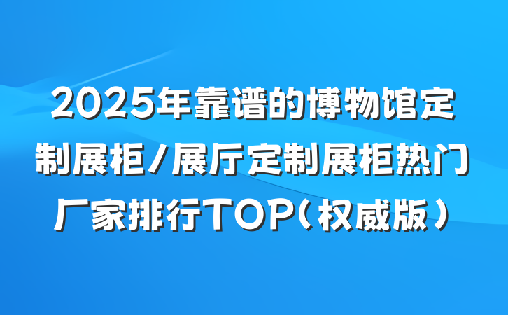 2025年靠谱的博物馆定制展柜/展厅定制展柜热门厂家排行TOP（权威版）