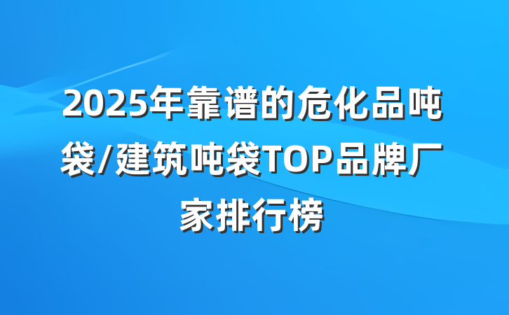 2025年靠谱的危化品吨袋/建筑吨袋TOP品牌厂家排行榜
