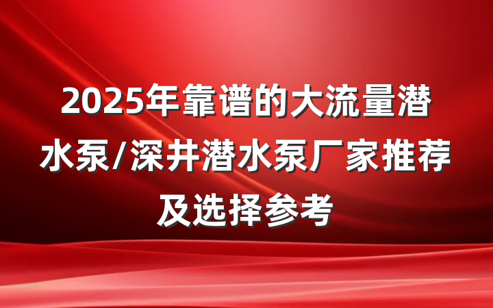 2025年靠谱的大流量潜水泵/深井潜水泵厂家推荐及选择参考