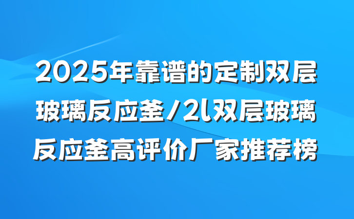 2025年靠谱的定制双层玻璃反应釜/2l双层玻璃反应釜高评价厂家推荐榜