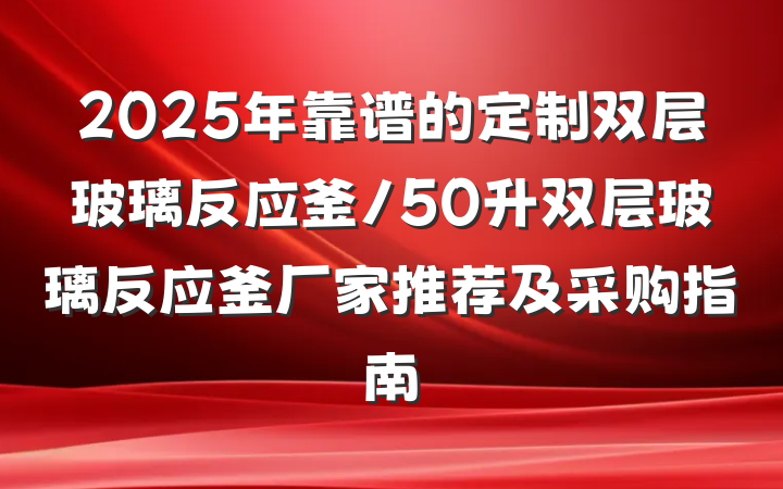 2025年靠谱的定制双层玻璃反应釜/50升双层玻璃反应釜厂家推荐及采购指南
