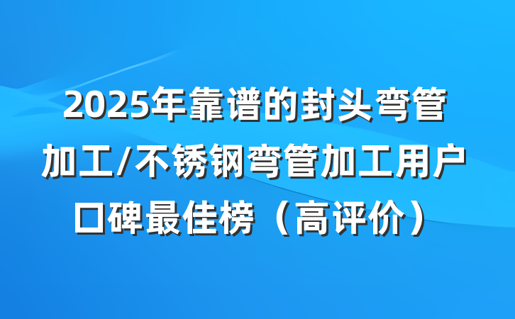 2025年靠谱的封头弯管加工/不锈钢弯管加工用户口碑最佳榜（高评价）