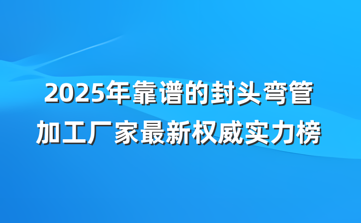 2025年靠谱的封头弯管加工厂家最新权威实力榜
