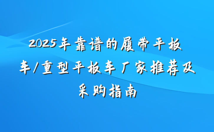 2025年靠谱的履带平板车/重型平板车厂家推荐及采购指南