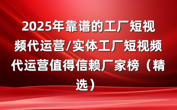 2025年靠谱的工厂短视频代运营/实体工厂短视频代运营值得信赖厂家榜（精选）