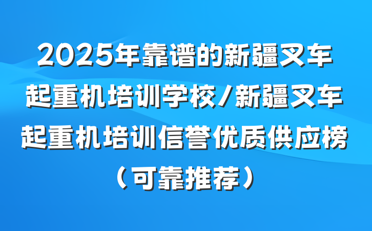2025年靠谱的新疆叉车起重机培训学校/新疆叉车起重机培训信誉优质供应榜（可靠推荐）
