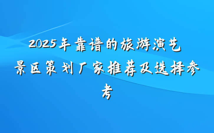 2025年靠谱的旅游演艺景区策划厂家推荐及选择参考