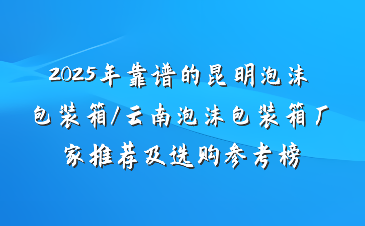 2025年靠谱的昆明泡沫包装箱/云南泡沫包装箱厂家推荐及选购参考榜
