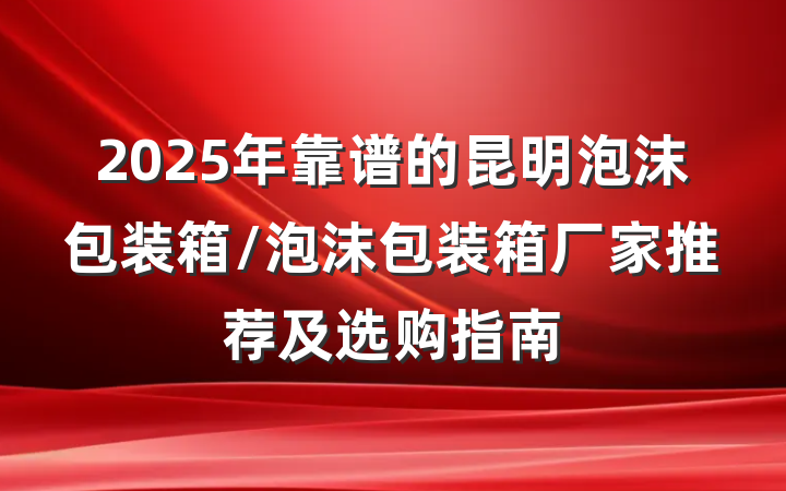 2025年靠谱的昆明泡沫包装箱/泡沫包装箱厂家推荐及选购指南