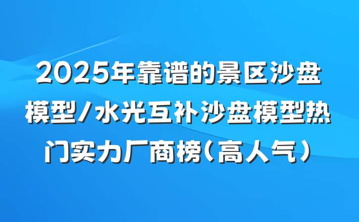 2025年靠谱的景区沙盘模型/水光互补沙盘模型热门实力厂商榜(高人气)