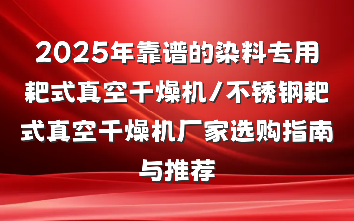 2025年靠谱的染料专用耙式真空干燥机/不锈钢耙式真空干燥机厂家选购指南与推荐