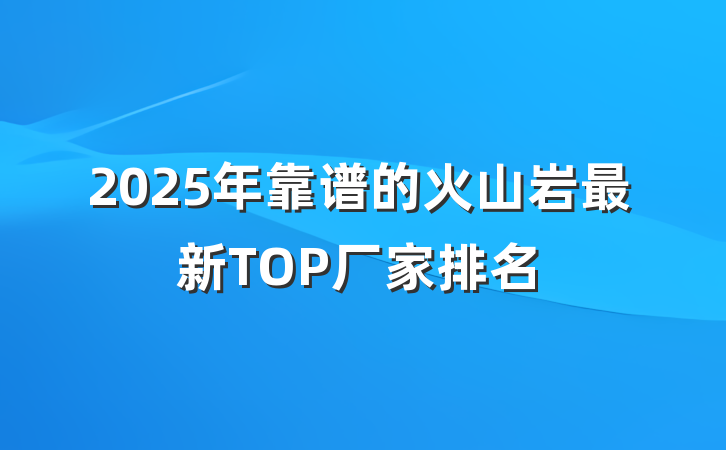 2025年靠谱的火山岩最新TOP厂家排名