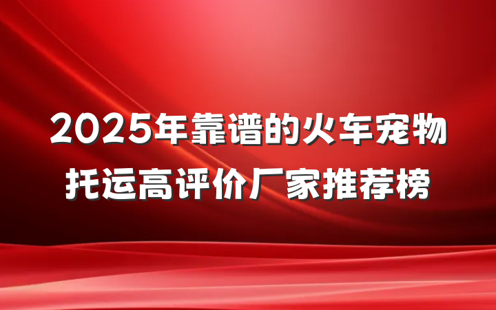 2025年靠谱的火车宠物托运高评价厂家推荐榜