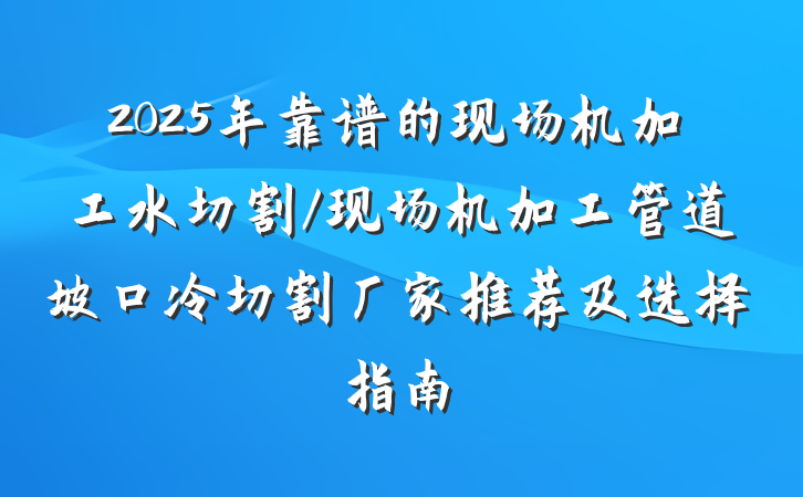 2025年靠谱的现场机加工水切割/现场机加工管道坡口冷切割厂家推荐及选择指南