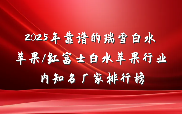 2025年靠谱的瑞雪白水苹果/红富士白水苹果行业内知名厂家排行榜