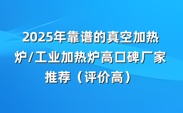 2025年靠谱的真空加热炉/工业加热炉高口碑厂家推荐（评价高）