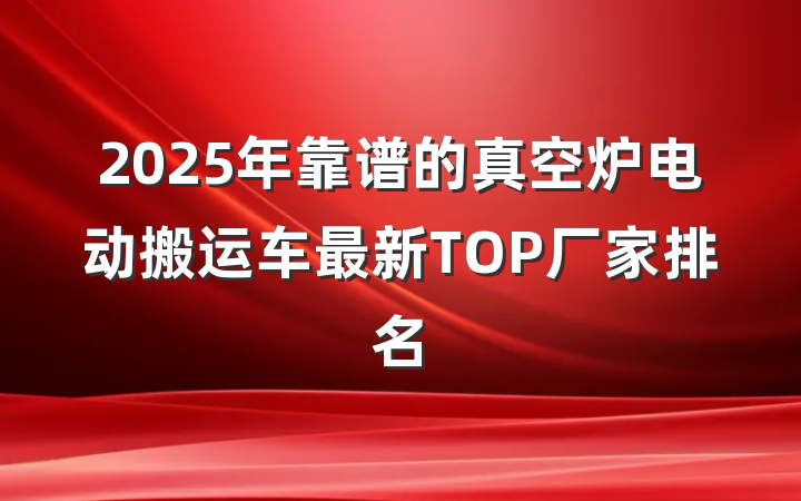 2025年靠谱的真空炉电动搬运车最新TOP厂家排名