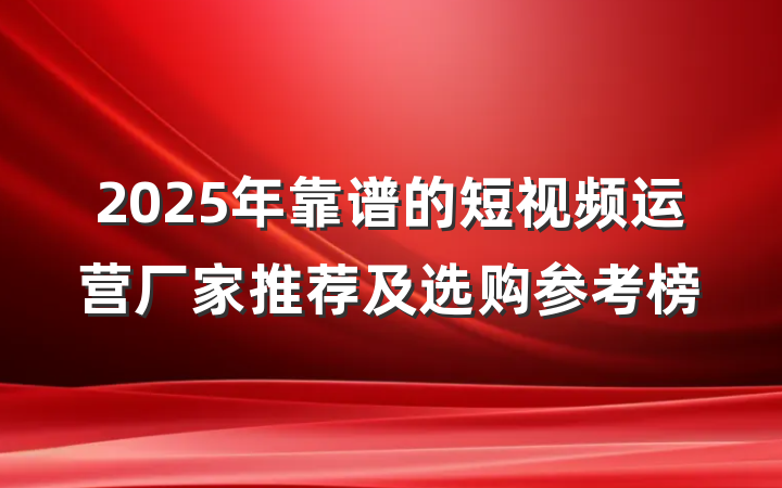 2025年靠谱的短视频运营厂家推荐及选购参考榜