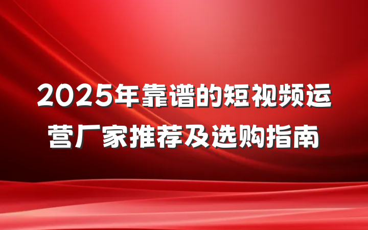 2025年靠谱的短视频运营厂家推荐及选购指南
