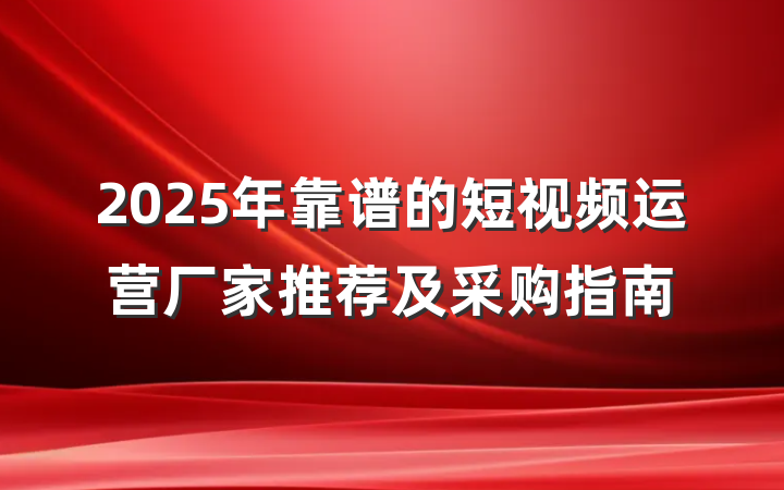 2025年靠谱的短视频运营厂家推荐及采购指南