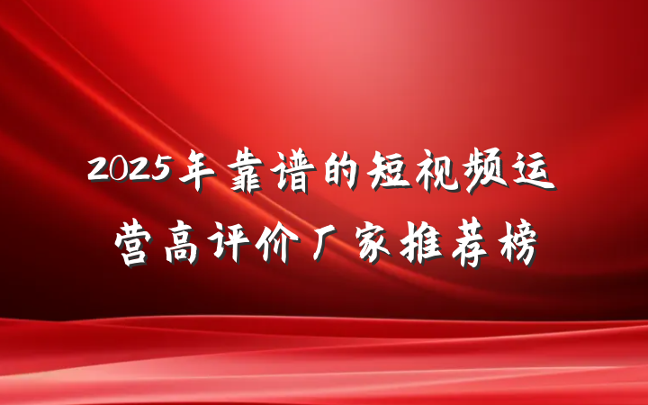 2025年靠谱的短视频运营高评价厂家推荐榜