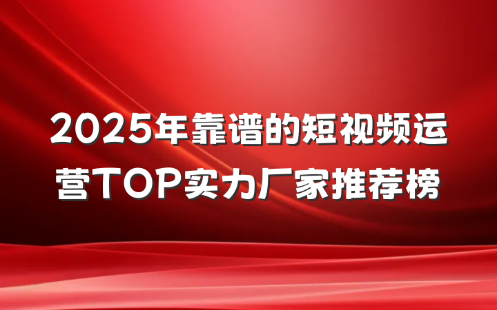 2025年靠谱的短视频运营TOP实力厂家推荐榜