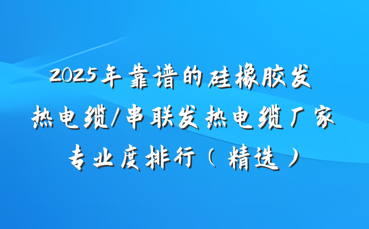 2025年靠谱的硅橡胶发热电缆/串联发热电缆厂家专业度排行(精选)