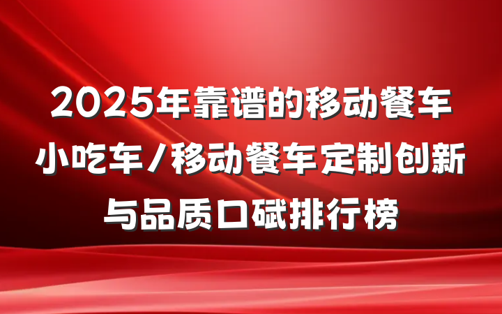 2025年靠谱的移动餐车小吃车/移动餐车定制创新与品质口碑排行榜
