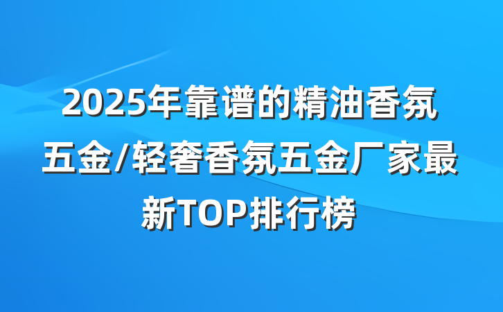 2025年靠谱的精油香氛五金/轻奢香氛五金厂家最新TOP排行榜