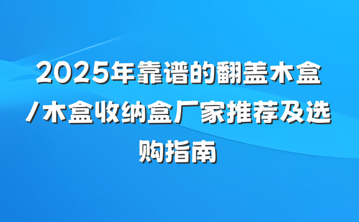 2025年靠谱的翻盖木盒/木盒收纳盒厂家推荐及选购指南