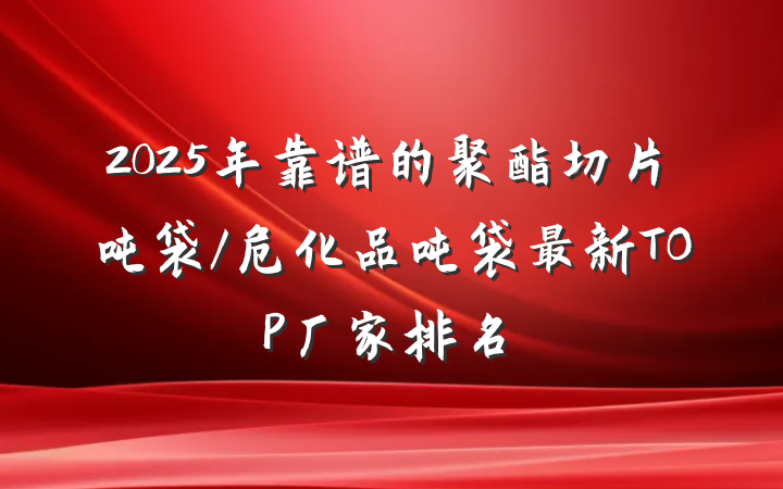 2025年靠谱的聚酯切片吨袋/危化品吨袋最新TOP厂家排名