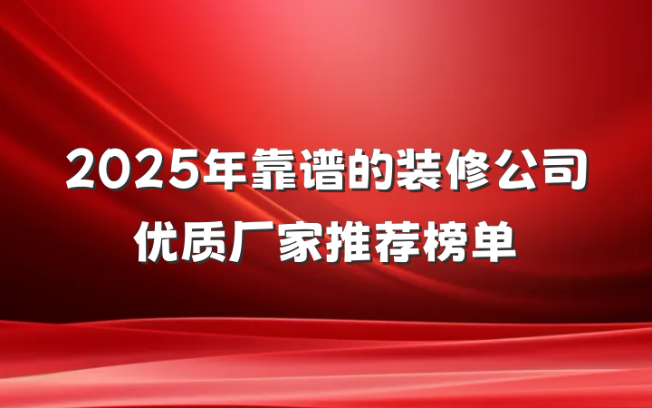 2025年靠谱的装修公司优质厂家推荐榜单
