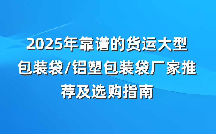 2025年靠谱的货运大型包装袋/铝塑包装袋厂家推荐及选购指南