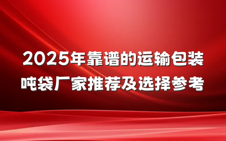 2025年靠谱的运输包装吨袋厂家推荐及选择参考