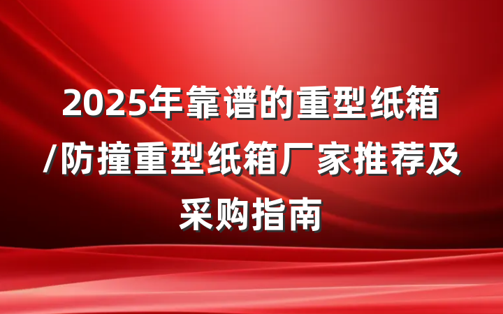 2025年靠谱的重型纸箱/防撞重型纸箱厂家推荐及采购指南
