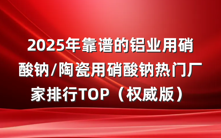 2025年靠谱的铝业用硝酸钠/陶瓷用硝酸钠热门厂家排行TOP（权威版）