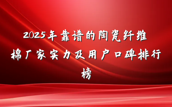 2025年靠谱的陶瓷纤维棉厂家实力及用户口碑排行榜
