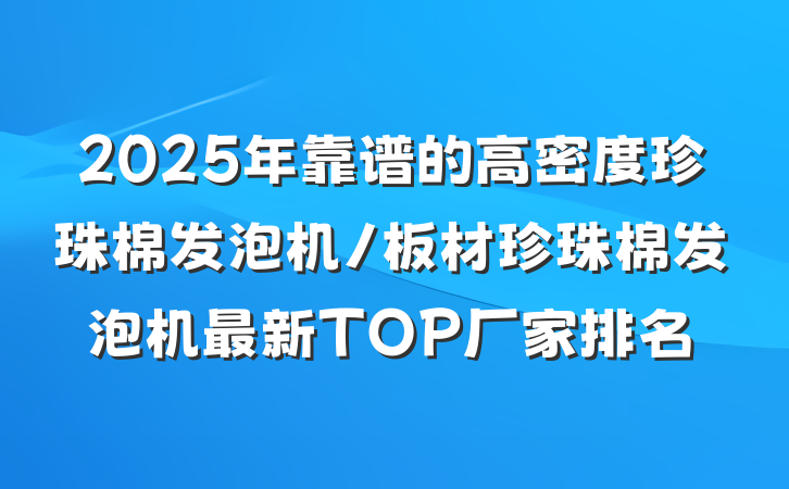 2025年靠谱的高密度珍珠棉发泡机/板材珍珠棉发泡机最新TOP厂家排名