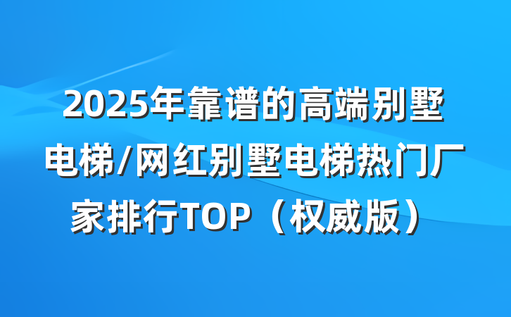 2025年靠谱的高端别墅电梯/网红别墅电梯热门厂家排行TOP（权威版）